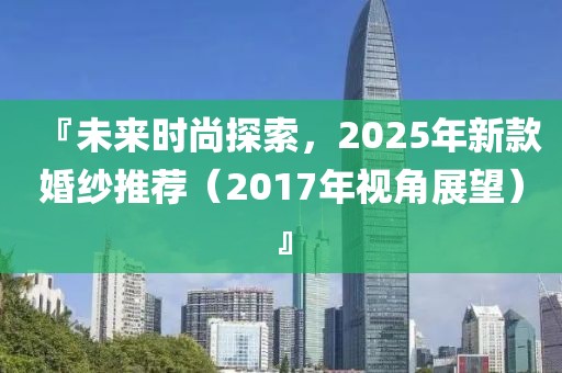 『未來時尚探索，2025年新款婚紗推薦（2017年視角展望）』