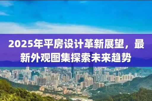 2025年平房設計革新展望，最新外觀圖集探索未來趨勢