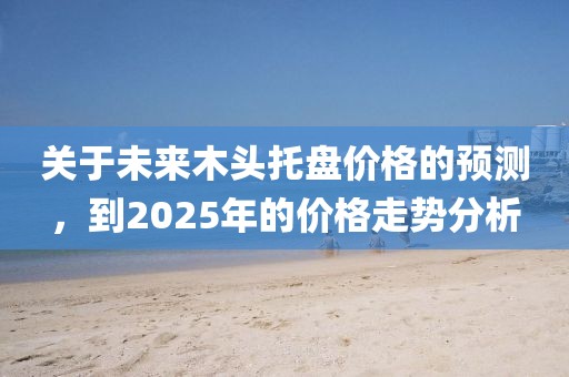 關(guān)于未來木頭托盤價(jià)格的預(yù)測，到2025年的價(jià)格走勢(shì)分析
