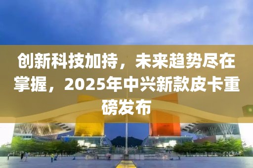 創新科技加持，未來趨勢盡在掌握，2025年中興新款皮卡重磅發布