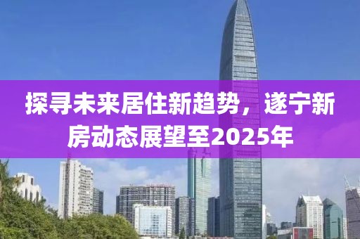 探尋未來居住新趨勢，遂寧新房動態展望至2025年