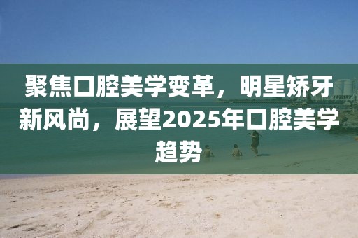 聚焦口腔美學(xué)變革，明星矯牙新風(fēng)尚，展望2025年口腔美學(xué)趨勢(shì)