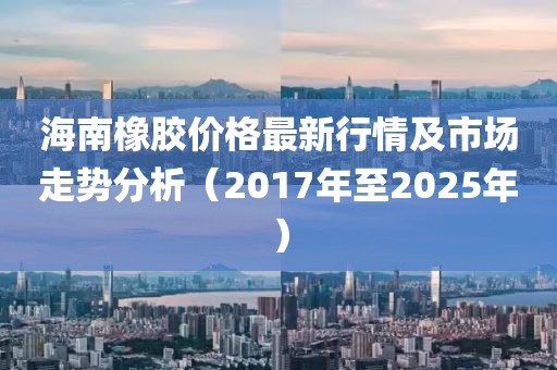 海南橡膠價格最新行情及市場走勢分析(2017年至2025年)