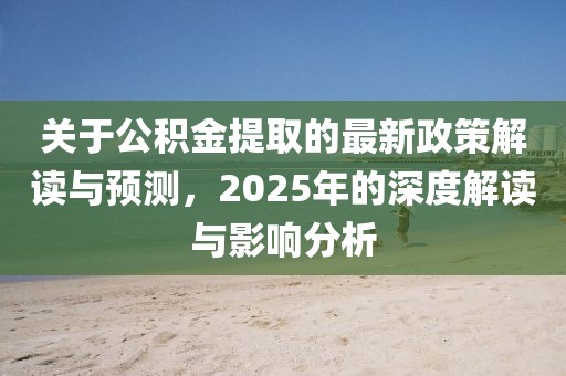 關(guān)于公積金提取的最新政策解讀與預(yù)測，2025年的深度解讀與影響分析