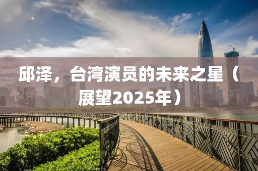 邱澤，臺灣演員的未來之星（展望2025年）