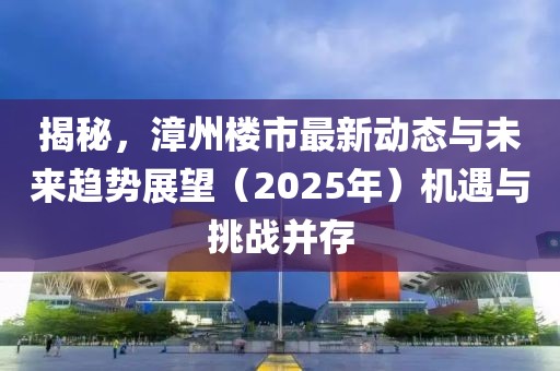 揭秘，漳州樓市最新動態與未來趨勢展望（2025年）機遇與挑戰并存