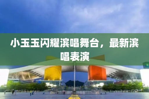 小玉玉閃耀濱唱舞臺,最新濱唱表演