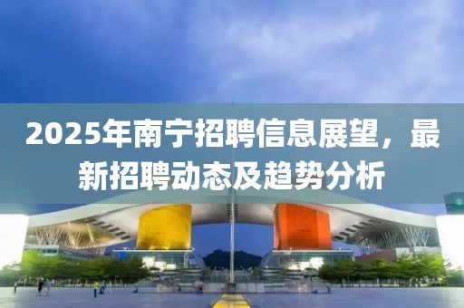 2025年南寧招聘信息展望，最新招聘動態及趨勢分析