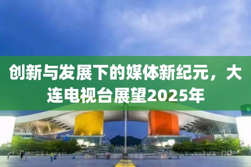 創新與發展下的媒體新紀元，大連電視臺展望2025年