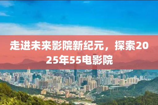 走進未來影院新紀元，探索2025年55電影院
