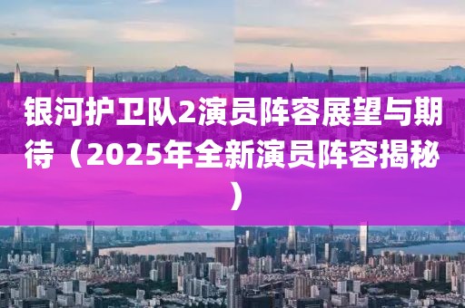 銀河護衛隊2演員陣容展望與期待(2025年全新演員陣容揭秘)