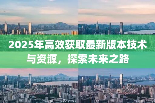 2025年高效獲取最新版本技術(shù)與資源，探索未來之路