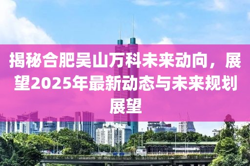 揭秘合肥吳山萬科未來動向，展望2025年最新動態(tài)與未來規(guī)劃展望