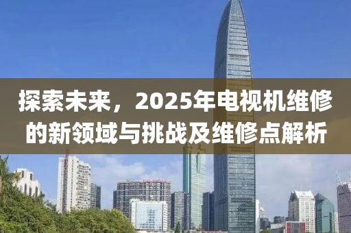 探索未來，2025年電視機維修的新領域與挑戰及維修點解析