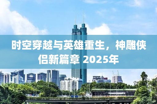 時空穿越與英雄重生，神雕俠侶新篇章 2025年