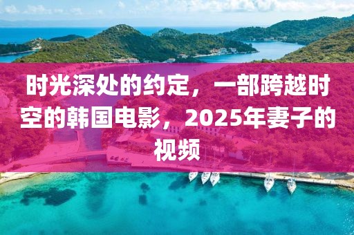 時光深處的約定，一部跨越時空的韓國電影，2025年妻子的視頻