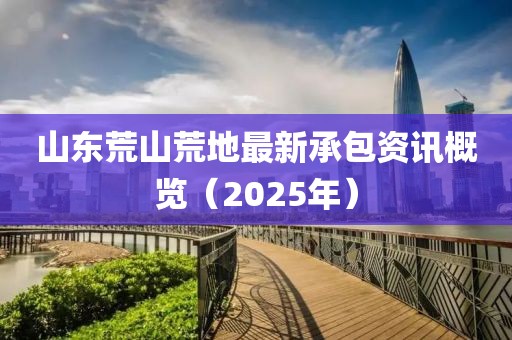 山東荒山荒地最新承包資訊概覽（2025年）