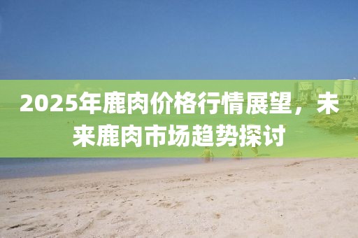 2025年鹿肉價格行情展望,未來鹿肉市場趨勢探討