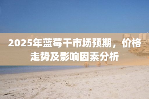 2025年藍莓干市場預期，價格走勢及影響因素分析