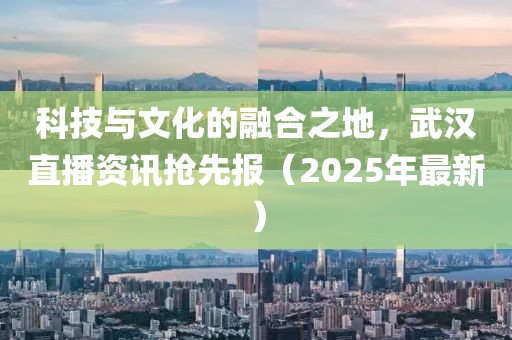 科技與文化的融合之地,武漢直播資訊搶先報(2025年最新)
