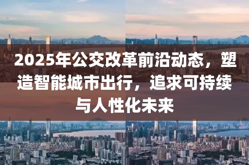 2025年公交改革前沿動態,塑造智能城市出行,追求可持續與人性化未來