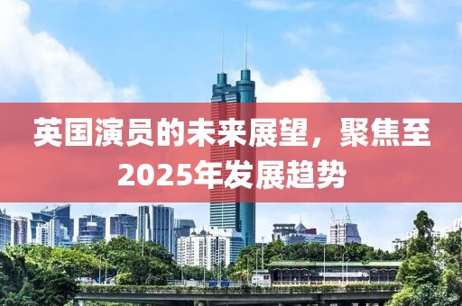英國演員的未來展望，聚焦至2025年發(fā)展趨勢