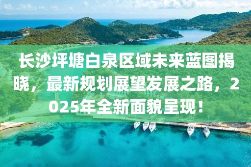 長沙坪塘白泉區域未來藍圖揭曉，最新規劃展望發展之路，2025年全新面貌呈現！
