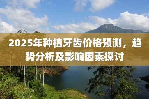 2025年種植牙齒價格預測,趨勢分析及影響因素探討