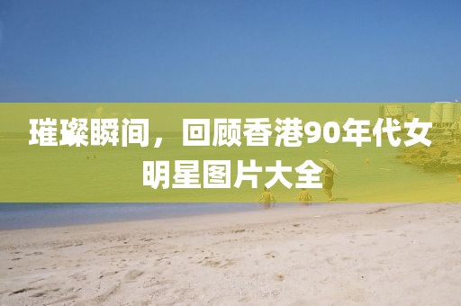 璀璨瞬間，回顧香港90年代女明星圖片大全