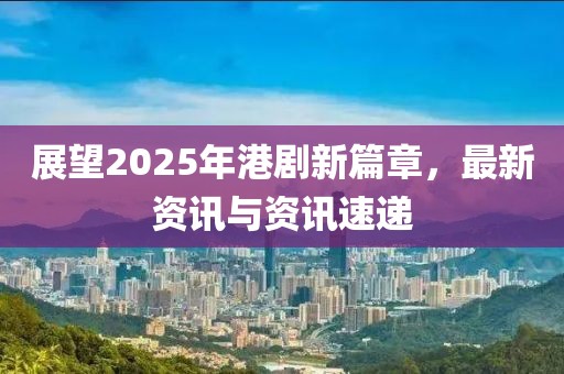 展望2025年港劇新篇章，最新資訊與資訊速遞