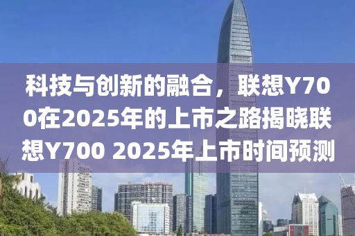 科技與創(chuàng)新的融合,聯(lián)想Y700在2025年的上市之路揭曉聯(lián)想Y700 2025年上市時間預測