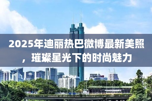 2025年迪麗熱巴微博最新美照,璀璨星光下的時尚魅力