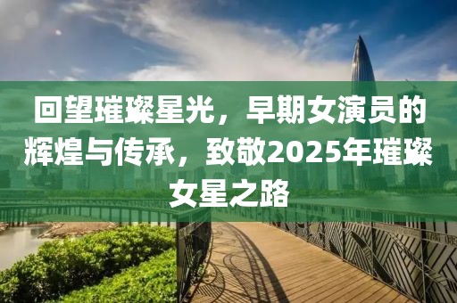 回望璀璨星光,早期女演員的輝煌與傳承,致敬2025年璀璨女星之路