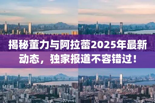 揭秘董力與阿拉蕾2025年最新動態,獨家報道不容錯過!