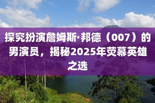 探究扮演詹姆斯·邦德(007)的男演員,揭秘2025年熒幕英雄之選