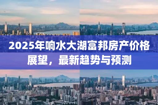2025年響水大湖富邦房產(chǎn)價(jià)格展望，最新趨勢與預(yù)測