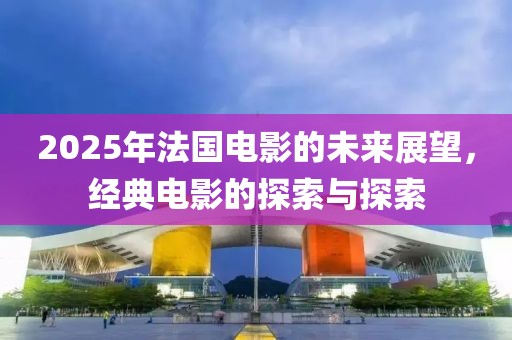 2025年法國電影的未來展望,經典電影的探索與探索