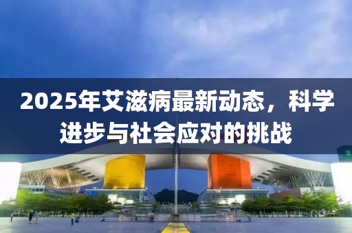 2025年艾滋病最新動態,科學進步與社會應對的挑戰