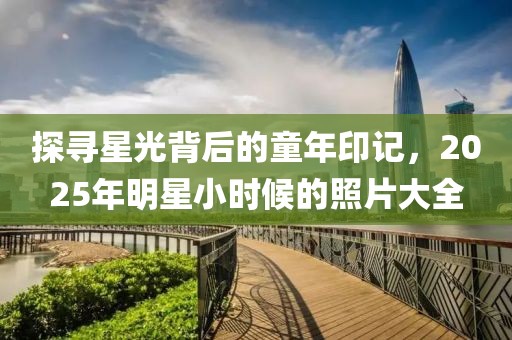 探尋星光背后的童年印記，2025年明星小時候的照片大全