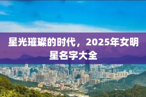 星光璀璨的時代，2025年女明星名字大全