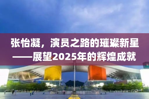 張怡凝，演員之路的璀璨新星——展望2025年的輝煌成就