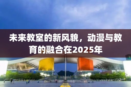 未來教室的新風貌,動漫與教育的融合在2025年