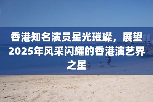 香港知名演員星光璀璨，展望2025年風(fēng)采閃耀的香港演藝界之星