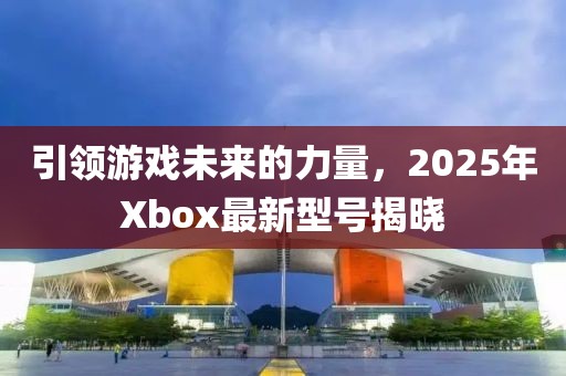引領游戲未來的力量，2025年Xbox最新型號揭曉
