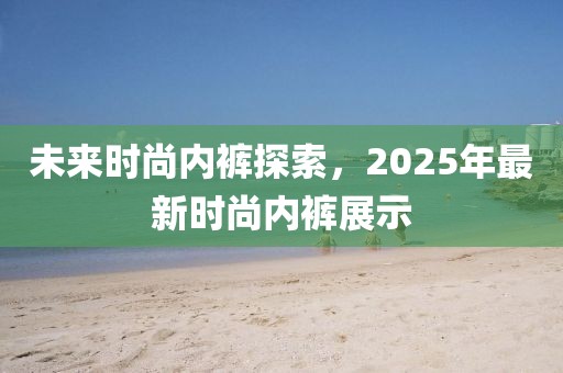 未來時尚內褲探索,2025年最新時尚內褲展示