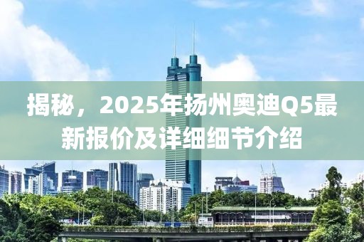 揭秘，2025年揚州奧迪Q5最新報價及詳細細節介紹