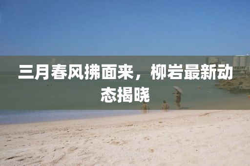 三月春風拂面來，柳巖最新動態揭曉