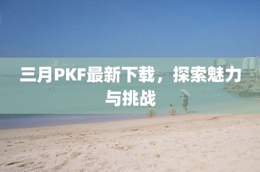 三月PKF最新下載,探索魅力與挑戰