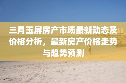 三月玉屏房產市場最新動態及價格分析，最新房產價格走勢與趨勢預測