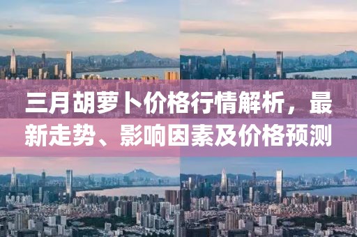 三月胡蘿卜價格行情解析，最新走勢、影響因素及價格預測
